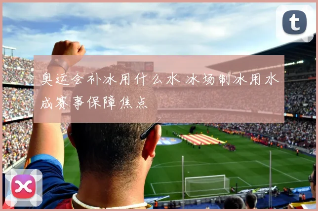 奥运会补冰用什么水 冰场制冰用水成赛事保障焦点