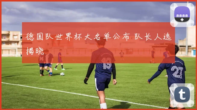 德国队世界杯大名单公布 队长人选揭晓