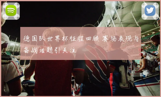 德国队世界杯征程回顾 赛场表现与备战话题引关注