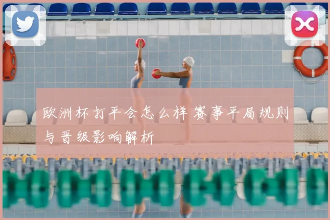 欧洲杯打平会怎么样 赛事平局规则与晋级影响解析