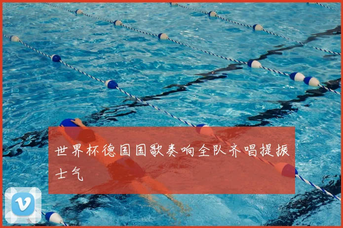 世界杯德国国歌奏响全队齐唱提振士气