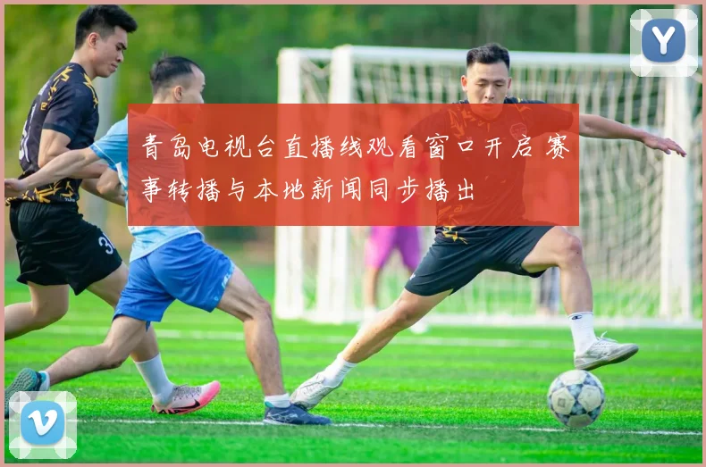 青岛电视台直播线观看窗口开启 赛事转播与本地新闻同步播出