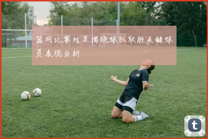 篮网比赛结果揭晓球队取胜关键球员表现分析