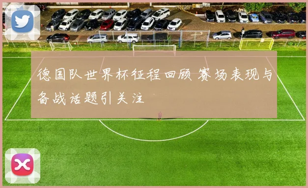 德国队世界杯征程回顾 赛场表现与备战话题引关注