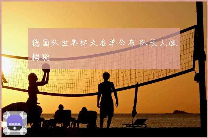 德国队世界杯大名单公布 队长人选揭晓
