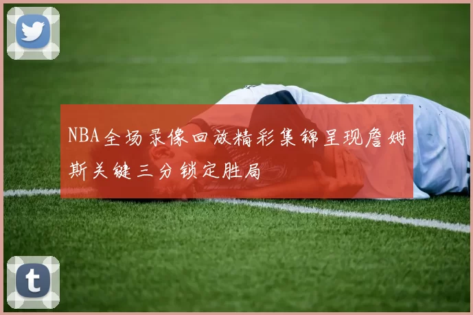 NBA全场录像回放精彩集锦呈现詹姆斯关键三分锁定胜局