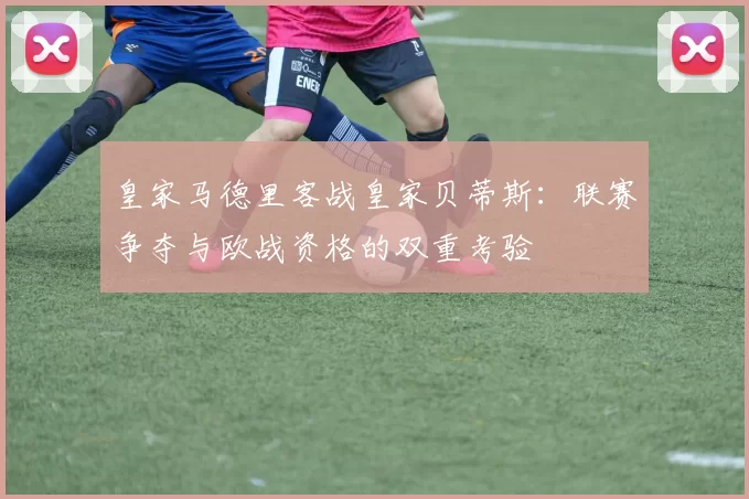 皇家马德里客战皇家贝蒂斯：联赛争夺与欧战资格的双重考验