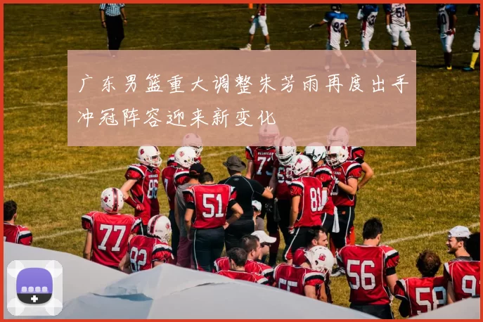 广东男篮重大调整朱芳雨再度出手冲冠阵容迎来新变化
