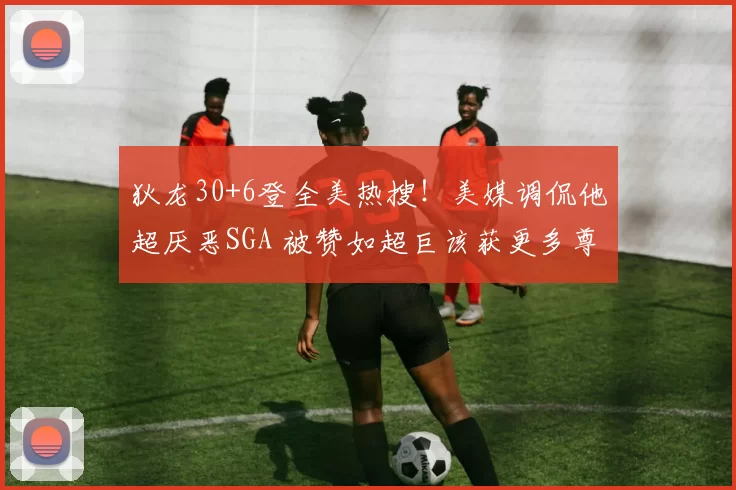 狄龙30+6登全美热搜！美媒调侃他超厌恶SGA 被赞如超巨该获更多尊重