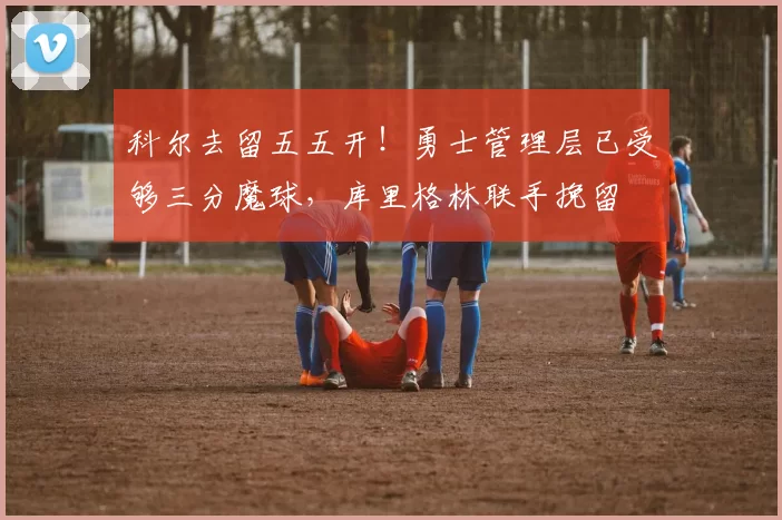 科尔去留五五开！勇士管理层已受够三分魔球，库里格林联手挽留