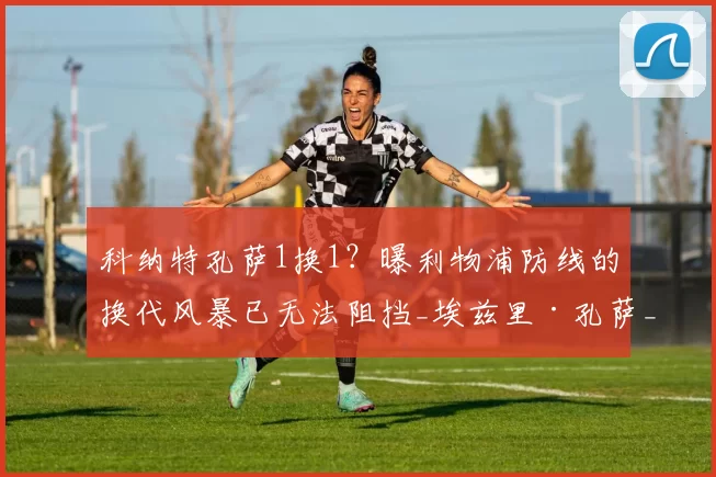 科纳特孔萨1换1？曝利物浦防线的换代风暴已无法阻挡_埃兹里·孔萨_阿斯顿维拉_斯坦·科利莫尔