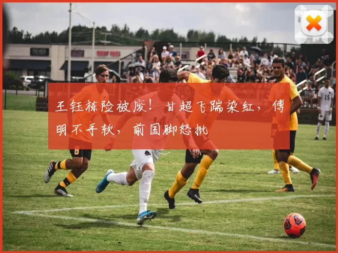 王钰栋险被废！甘超飞踹染红，傅明不手软，前国脚怒批