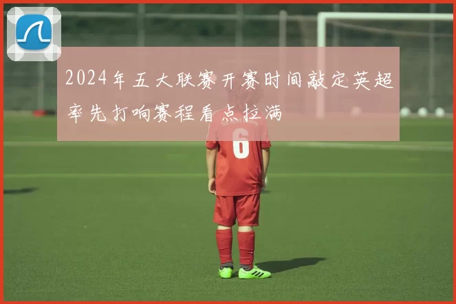 2024年五大联赛开赛时间敲定英超率先打响赛程看点拉满