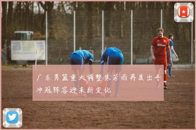 广东男篮重大调整朱芳雨再度出手冲冠阵容迎来新变化