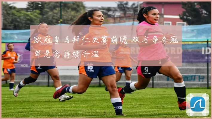 欧冠皇马拜仁决赛前瞻 双方争夺冠军悬念持续升温