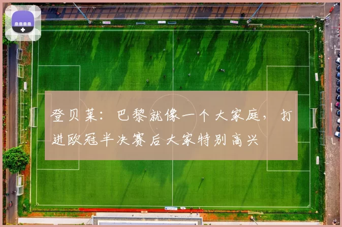 登贝莱：巴黎就像一个大家庭，打进欧冠半决赛后大家特别高兴