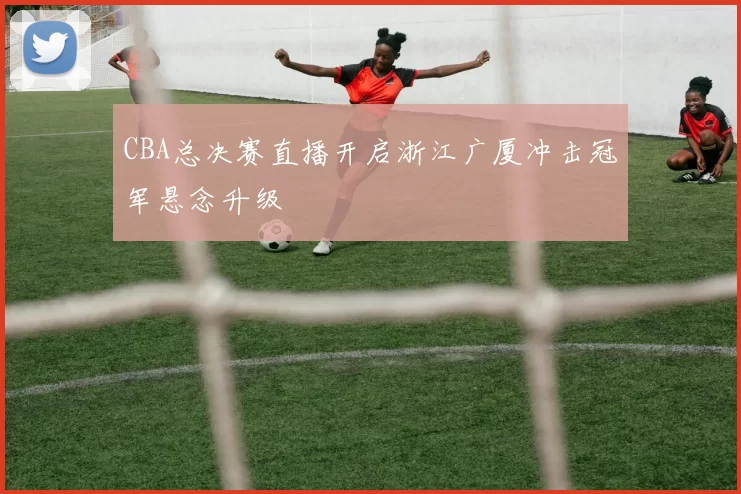 CBA总决赛直播开启浙江广厦冲击冠军悬念升级