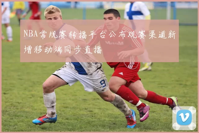 NBA常规赛转播平台公布观赛渠道新增移动端同步直播