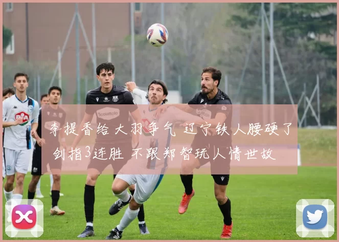 李提香给大羽争气 辽宁铁人腰硬了 剑指3连胜 不跟郑智玩人情世故