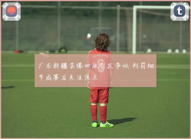 广东新疆录像回放引发争议 判罚细节成赛后关注焦点