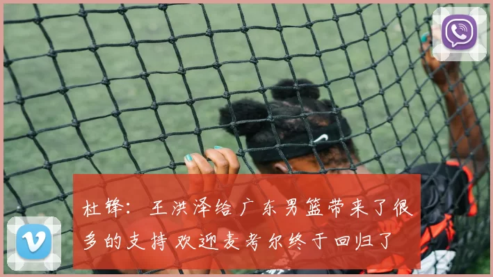 杜锋:王洪泽给广东男篮带来了很多的支持 欢迎麦考尔终于回归了