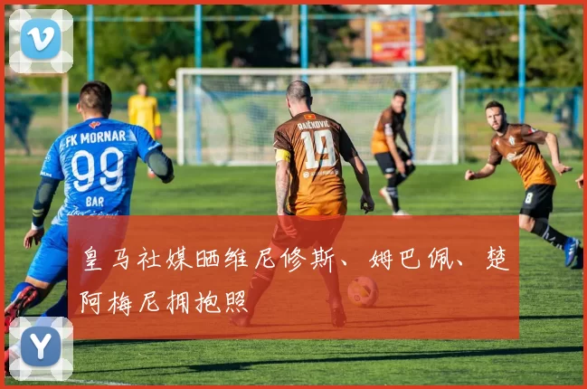 皇马社媒晒维尼修斯、姆巴佩、楚阿梅尼拥抱照